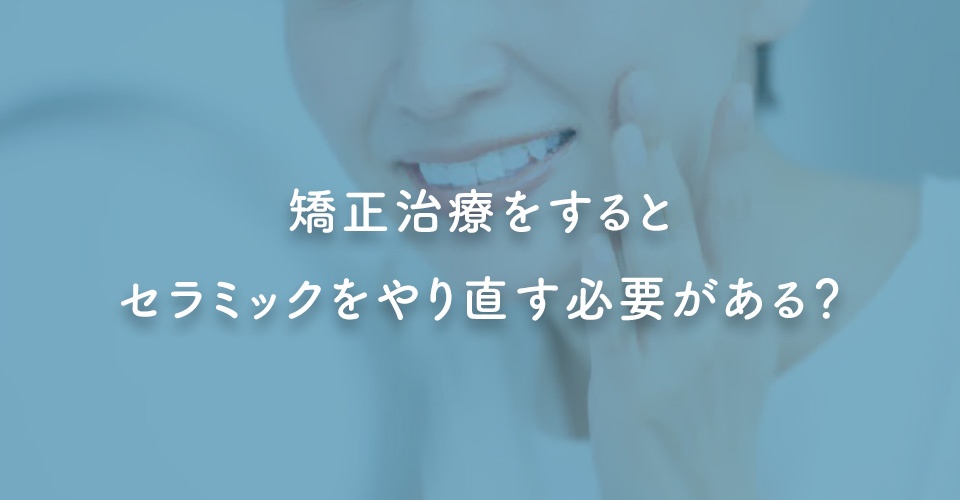 矯正治療をするとセラミックをやり直す必要がある？